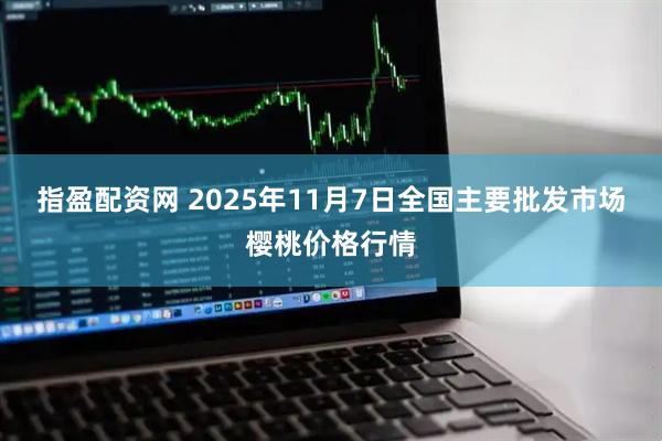指盈配资网 2025年11月7日全国主要批发市场樱桃价格行情