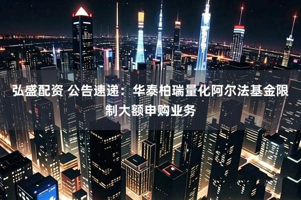 弘盛配资 公告速递：华泰柏瑞量化阿尔法基金限制大额申购业务