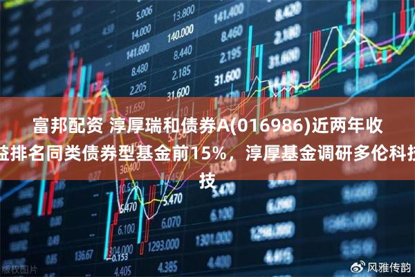 富邦配资 淳厚瑞和债券A(016986)近两年收益排名同类债券型基金前15%,淳厚基金调研多伦科技
