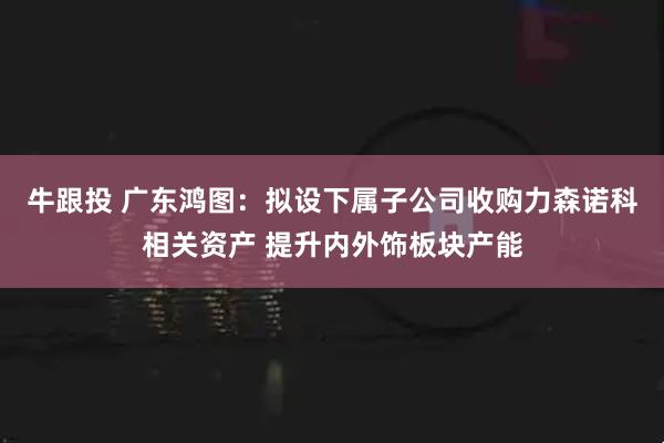 牛跟投 广东鸿图:拟设下属子公司收购力森诺科相关资产 提升内外饰板块产能