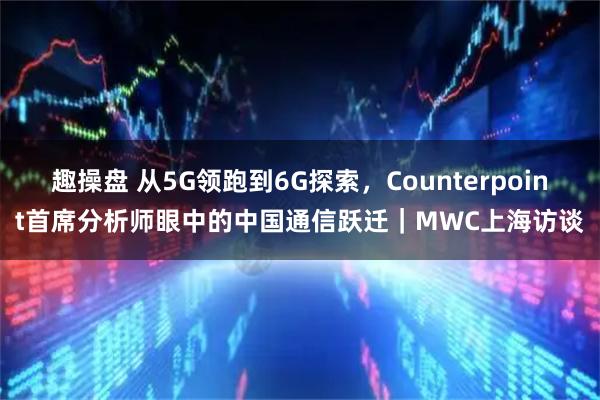 趣操盘 从5G领跑到6G探索,Counterpoint首席分析师眼中的中国通信跃迁|MWC上海访谈