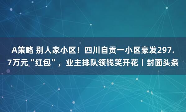 A策略 别人家小区！四川自贡一小区豪发297.7万元“红包”，业主排队领钱笑开花丨封面头条