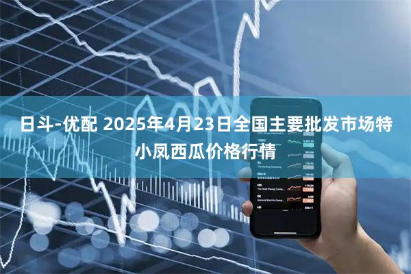 日斗-优配 2025年4月23日全国主要批发市场特小凤西瓜价格行情