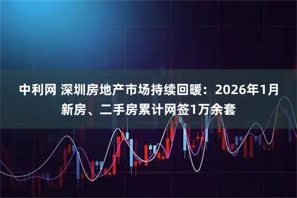 中利网 深圳房地产市场持续回暖：2026年1月新房、二手房累计网签1万余套