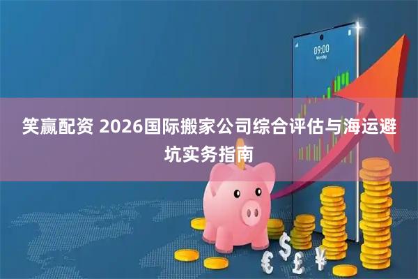 笑赢配资 2026国际搬家公司综合评估与海运避坑实务指南