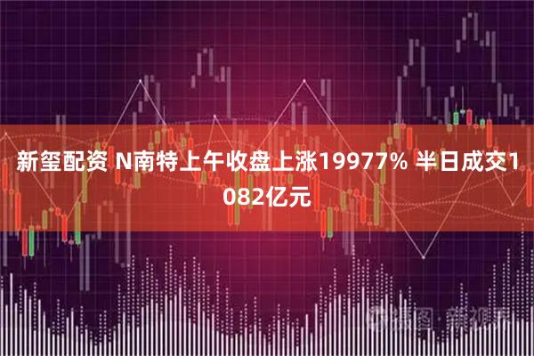 新玺配资 N南特上午收盘上涨19977% 半日成交1082亿元