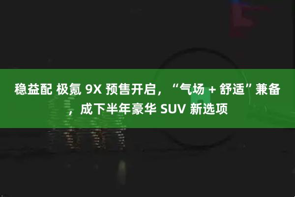 稳益配 极氪 9X 预售开启，“气场 + 舒适”兼备，成下半年豪华 SUV 新选项