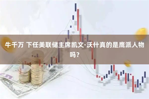 牛千万 下任美联储主席凯文·沃什真的是鹰派人物吗？