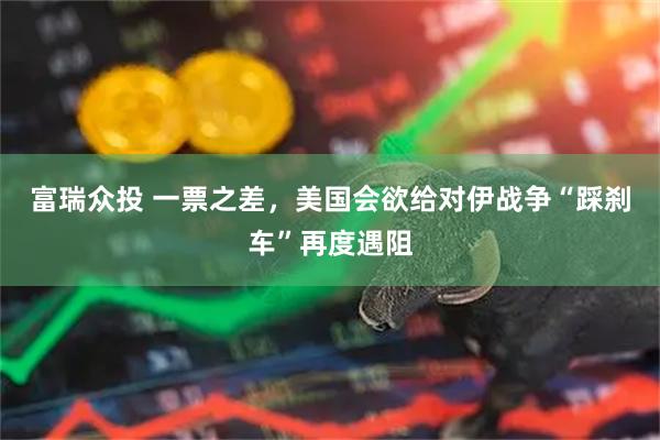 富瑞众投 一票之差,美国会欲给对伊战争“踩刹车”再度遇阻