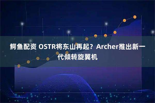 鳄鱼配资 OSTR将东山再起？Archer推出新一代倾转旋翼机